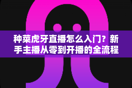 种菜虎牙直播怎么入门？新手主播从零到开播的全流程实战指南