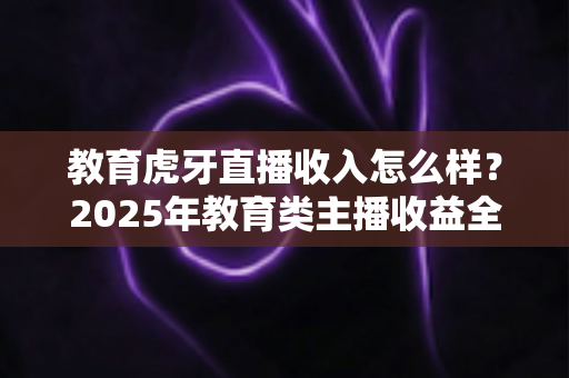 教育虎牙直播收入怎么样?2025年教育类主播收益全景解析与赚钱指南 教育虎牙直播收入怎么样?2025年教育类主播收益全景解析与赚钱指南