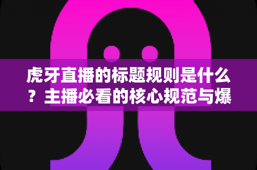 虎牙直播的标题规则是什么？主播必看的核心规范与爆款标题优化全攻略