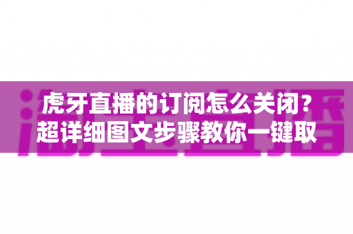 虎牙直播的订阅怎么关闭？超详细图文步骤教你一键取消订阅不踩坑