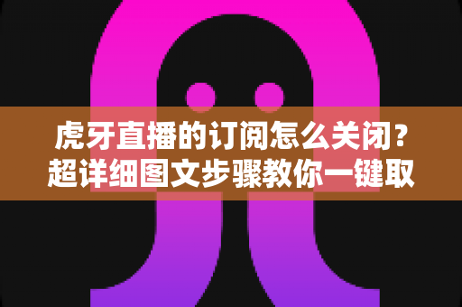 虎牙直播的订阅怎么关闭？超详细图文步骤教你一键取消订阅不踩坑