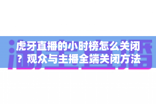 虎牙直播的小时榜怎么关闭？观众与主播全端关闭方法完整指南