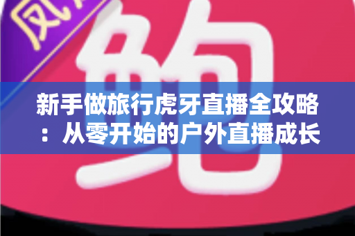 新手做旅行虎牙直播全攻略：从零开始的户外直播成长指南