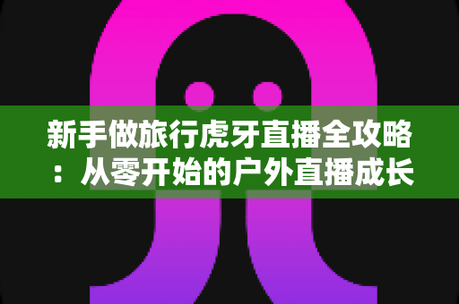 新手做旅行虎牙直播全攻略：从零开始的户外直播成长指南