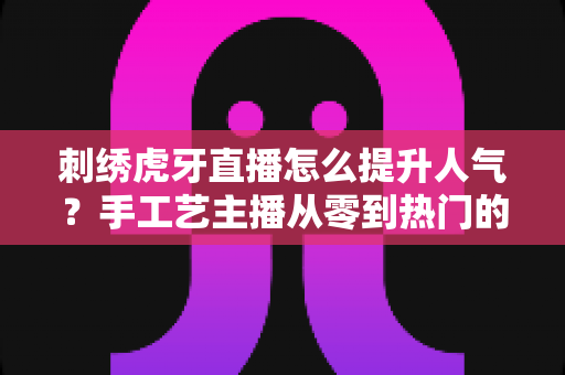 刺绣虎牙直播怎么提升人气？手工艺主播从零到热门的实战全攻略