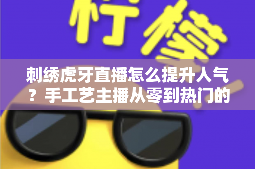 刺绣虎牙直播怎么提升人气？手工艺主播从零到热门的实战全攻略