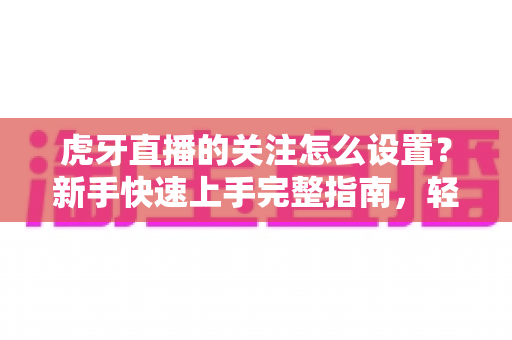 虎牙直播的关注怎么设置?新手快速上手完整指南,轻松收藏你喜欢的主播 虎牙直播的关注怎么设置?新手快速上手完整指南,轻松收藏你喜欢的主播