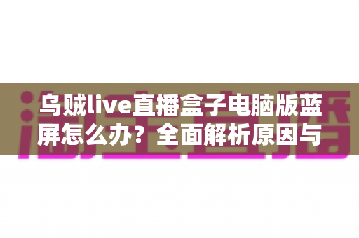 乌贼live直播盒子电脑版蓝屏怎么办?全面解析原因与高效修复方案 乌贼live直播盒子电脑版蓝屏怎么办?全面解析原因与高效修复方案