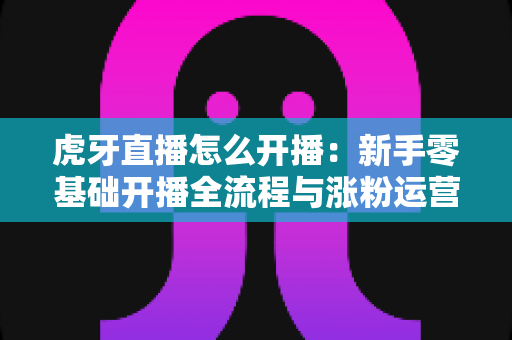 虎牙直播怎么开播：新手零基础开播全流程与涨粉运营指南