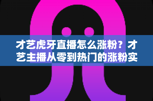 才艺虎牙直播怎么涨粉？才艺主播从零到热门的涨粉实战指南
