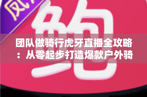 团队做骑行虎牙直播全攻略:从零起步打造爆款户外骑行直播的实战指南 团队做骑行虎牙直播全攻略:从零起步打造爆款户外骑行直播的实战指南