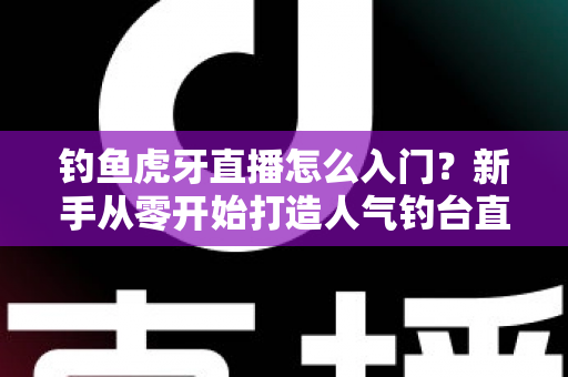 钓鱼虎牙直播怎么入门?新手从零开始打造人气钓台直播间的完整攻略 钓鱼虎牙直播怎么入门?新手从零开始打造人气钓台直播间的完整攻略