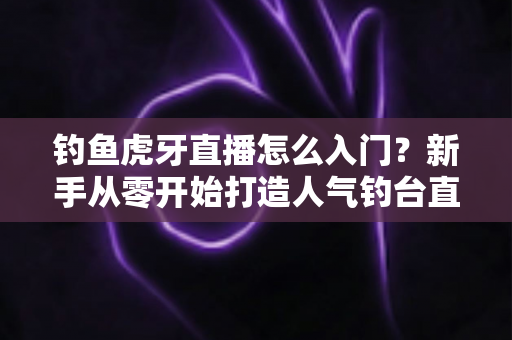 钓鱼虎牙直播怎么入门?新手从零开始打造人气钓台直播间的完整攻略 钓鱼虎牙直播怎么入门?新手从零开始打造人气钓台直播间的完整攻略