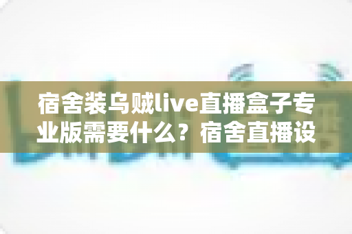 宿舍装乌贼live直播盒子专业版需要什么?宿舍直播设备、网络与设置全攻略 宿舍装乌贼live直播盒子专业版需要什么?宿舍直播设备、网络与设置全攻略
