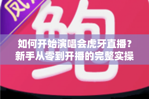 如何开始演唱会虎牙直播？新手从零到开播的完整实操指南