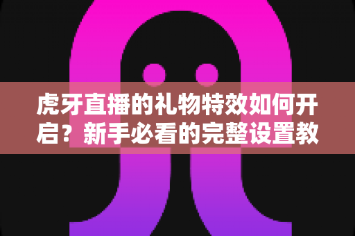 虎牙直播的礼物特效如何开启?新手必看的完整设置教程与实用指南 虎牙直播的礼物特效如何开启?新手必看的完整设置教程与实用指南