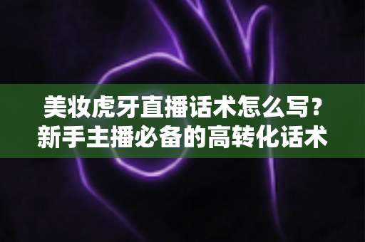 美妆虎牙直播话术怎么写?新手主播必备的高转化话术创作全攻略 美妆虎牙直播话术怎么写?新手主播必备的高转化话术创作全攻略