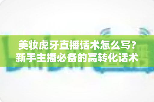美妆虎牙直播话术怎么写?新手主播必备的高转化话术创作全攻略 美妆虎牙直播话术怎么写?新手主播必备的高转化话术创作全攻略