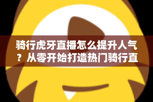 骑行虎牙直播怎么提升人气？从零开始打造热门骑行直播间的实战指南
