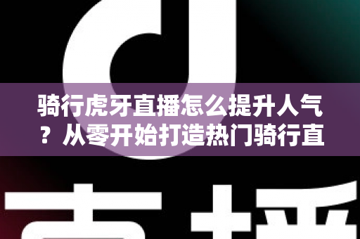 骑行虎牙直播怎么提升人气？从零开始打造热门骑行直播间的实战指南