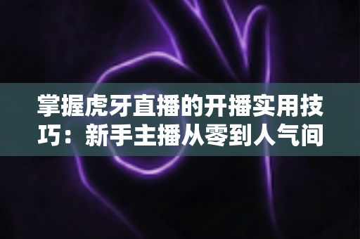 掌握虎牙直播的开播实用技巧:新手主播从零到人气间位的完整进阶指南 掌握虎牙直播的开播实用技巧:新手主播从零到人气间位的完整进阶指南