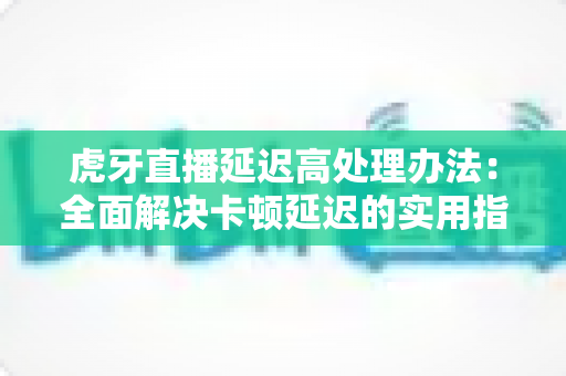 虎牙直播延迟高处理办法:全面解决卡顿延迟的实用指南 虎牙直播延迟高处理办法:全面解决卡顿延迟的实用指南