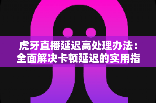 虎牙直播延迟高处理办法:全面解决卡顿延迟的实用指南 虎牙直播延迟高处理办法:全面解决卡顿延迟的实用指南