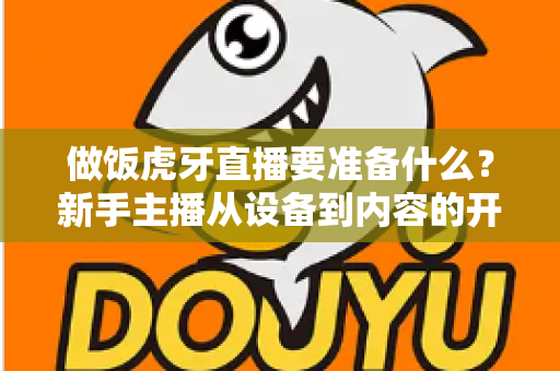 做饭虎牙直播要准备什么?新手主播从设备到内容的开播全攻略 做饭虎牙直播要准备什么?新手主播从设备到内容的开播全攻略