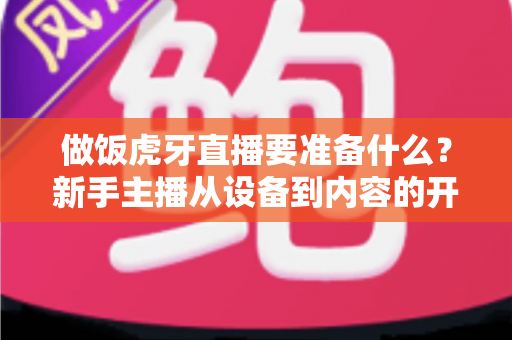 做饭虎牙直播要准备什么?新手主播从设备到内容的开播全攻略 做饭虎牙直播要准备什么?新手主播从设备到内容的开播全攻略