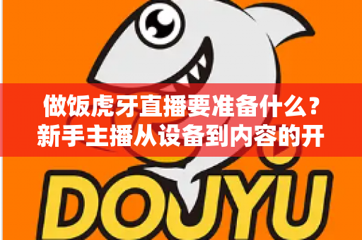 做饭虎牙直播要准备什么?新手主播从设备到内容的开播全攻略 做饭虎牙直播要准备什么?新手主播从设备到内容的开播全攻略