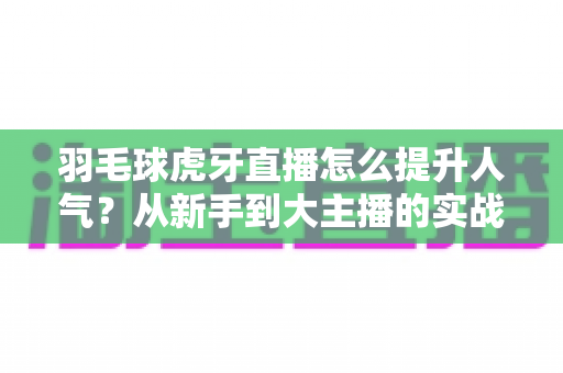 羽毛球虎牙直播怎么提升人气?从新手到大主播的实战运营指南 羽毛球虎牙直播怎么提升人气?从新手到大主播的实战运营指南