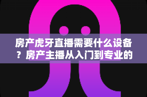 房产虎牙直播需要什么设备？房产主播从入门到专业的设备配置全攻略
