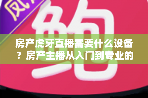 房产虎牙直播需要什么设备？房产主播从入门到专业的设备配置全攻略