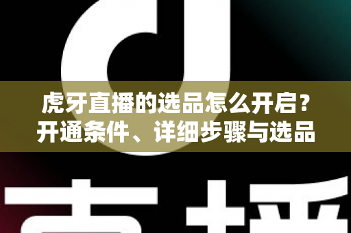 虎牙直播的选品怎么开启？开通条件、详细步骤与选品运营全攻略