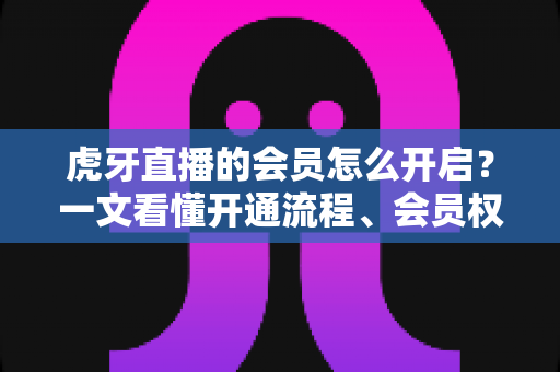 虎牙直播的会员怎么开启？一文看懂开通流程、会员权益与省钱技巧