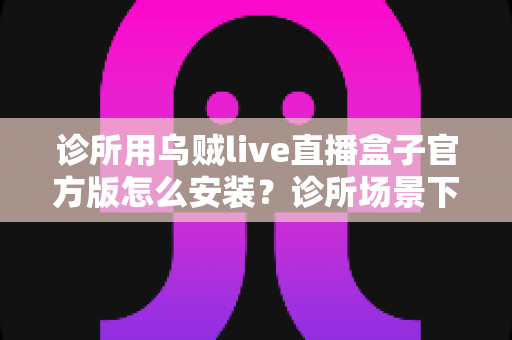 诊所用乌贼live直播盒子官方版怎么安装?诊所场景下官方版安装全流程实用指南 诊所用乌贼live直播盒子官方版怎么安装?诊所场景下官方版安装全流程实用指南