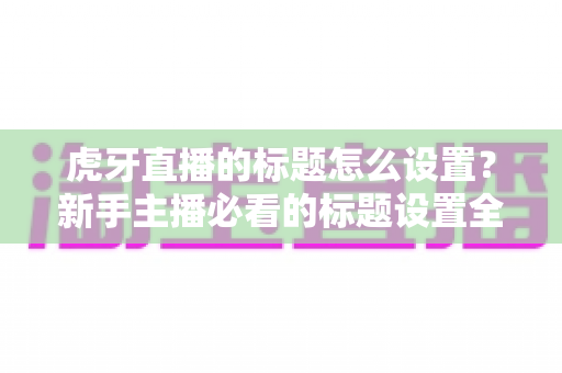 虎牙直播的标题怎么设置？新手主播必看的标题设置全攻略与高流量技巧