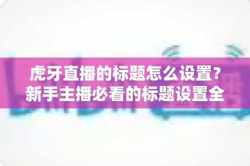 虎牙直播的标题怎么设置？新手主播必看的标题设置全攻略与高流量技巧