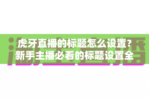 虎牙直播的标题怎么设置？新手主播必看的标题设置全攻略与高流量技巧
