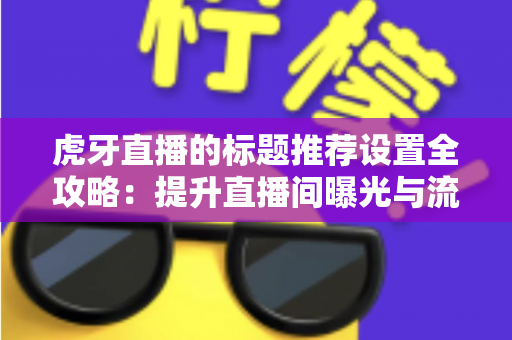 虎牙直播的标题推荐设置全攻略：提升直播间曝光与流量的实战指南