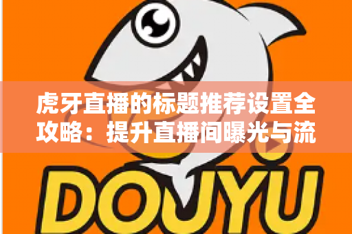 虎牙直播的标题推荐设置全攻略：提升直播间曝光与流量的实战指南
