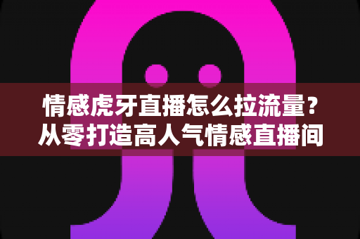 情感虎牙直播怎么拉流量？从零打造高人气情感直播间的实战指南