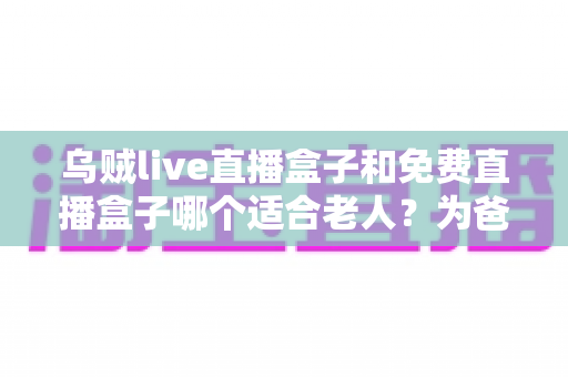 乌贼live直播盒子和免费直播盒子哪个适合老人？为爸妈挑选电视直播神器全攻略