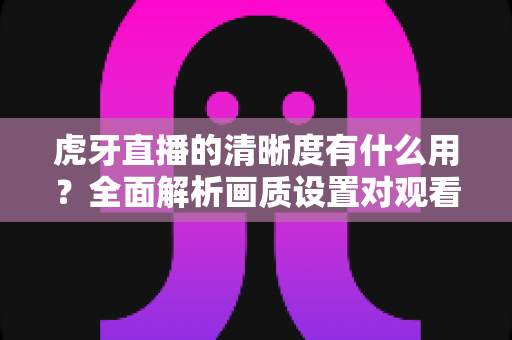 虎牙直播的清晰度有什么用?全面解析画质设置对观看体验的重要影响与实用优化指南 虎牙直播的清晰度有什么用?全面解析画质设置对观看体验的重要影响与实用优化指南