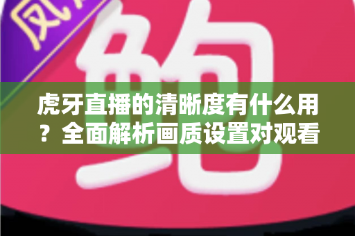 虎牙直播的清晰度有什么用?全面解析画质设置对观看体验的重要影响与实用优化指南 虎牙直播的清晰度有什么用?全面解析画质设置对观看体验的重要影响与实用优化指南