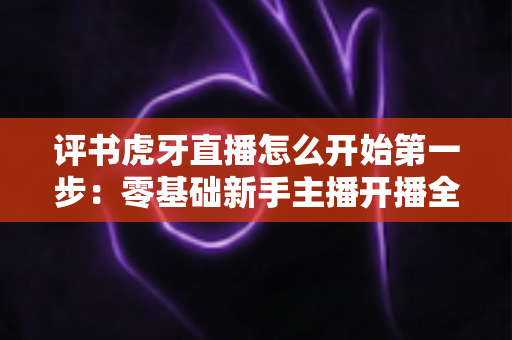 评书虎牙直播怎么开始第一步:零基础新手主播开播全流程指南 评书虎牙直播怎么开始第一步:零基础新手主播开播全流程指南