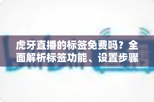 虎牙直播的标签免费吗?全面解析标签功能、设置步骤与流量提升价值 虎牙直播的标签免费吗?全面解析标签功能、设置步骤与流量提升价值