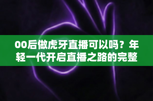 00后做虎牙直播可以吗?年轻一代开启直播之路的完整指南 00后做虎牙直播可以吗?年轻一代开启直播之路的完整指南