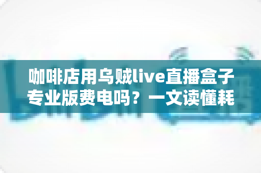 咖啡店用乌贼live直播盒子专业版费电吗？一文读懂耗电真相与省电妙招