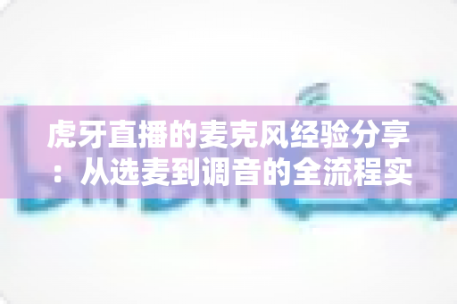 虎牙直播的麦克风经验分享：从选麦到调音的全流程实战指南